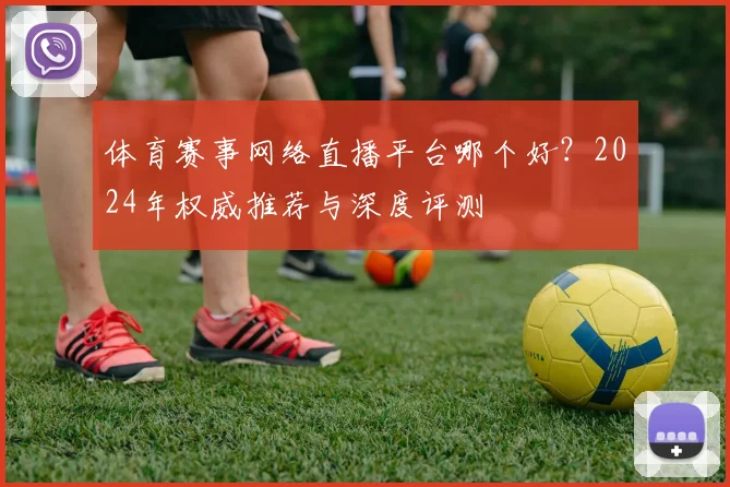 体育赛事网络直播平台哪个好？2024年权威推荐与深度评测